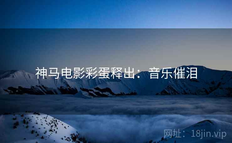 神马电影彩蛋释出：音乐催泪
