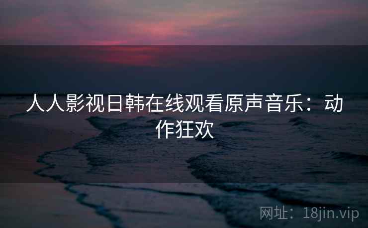 人人影视日韩在线观看原声音乐：动作狂欢