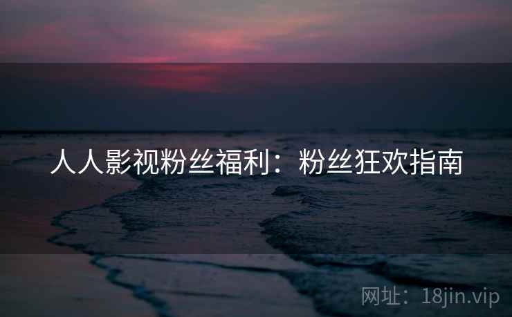 人人影视粉丝福利：粉丝狂欢指南